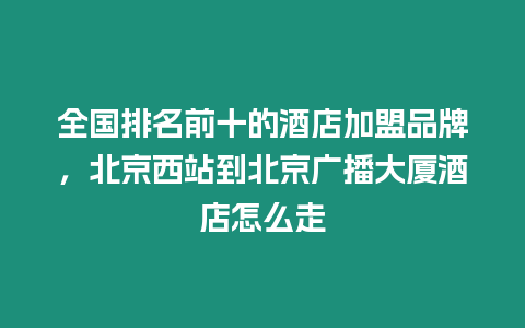 全國排名前十的酒店加盟品牌，北京西站到北京廣播大廈酒店怎么走