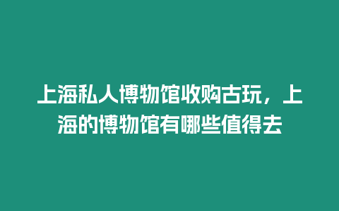 上海私人博物館收購古玩，上海的博物館有哪些值得去