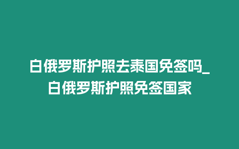 白俄羅斯護照去泰國免簽嗎_白俄羅斯護照免簽國家