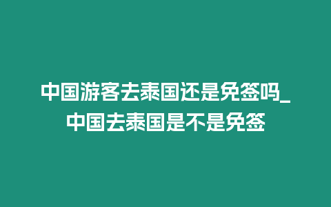 中國(guó)游客去泰國(guó)還是免簽嗎_中國(guó)去泰國(guó)是不是免簽