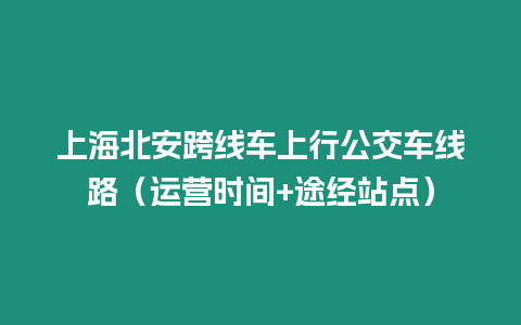 上海北安跨線車上行公交車線路（運營時間+途經(jīng)站點）