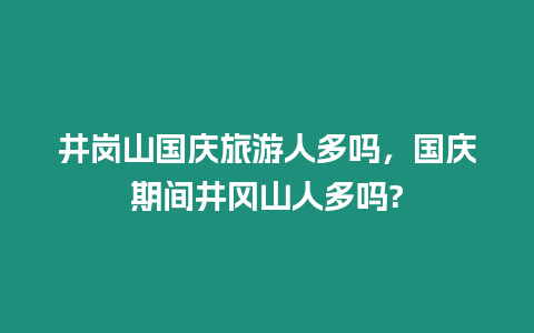 井崗山國慶旅游人多嗎，國慶期間井岡山人多嗎?