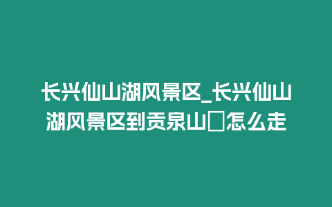 長興仙山湖風景區(qū)_長興仙山湖風景區(qū)到貢泉山庒怎么走