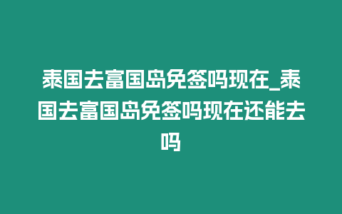 泰國去富國島免簽嗎現在_泰國去富國島免簽嗎現在還能去嗎