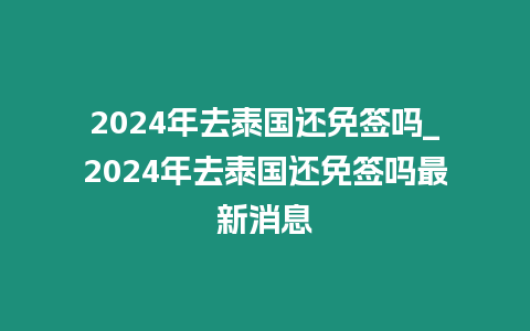 2024年去泰國還免簽嗎_2024年去泰國還免簽嗎最新消息