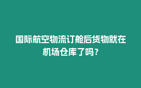 國際航空物流訂艙后貨物就在機場倉庫了嗎？