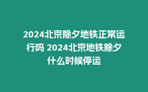 2024北京除夕地鐵正常運行嗎 2024北京地鐵除夕什么時候停運