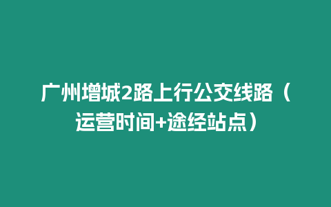 廣州增城2路上行公交線路（運營時間+途經站點）