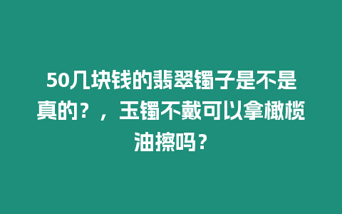 50幾塊錢的翡翠鐲子是不是真的？，玉鐲不戴可以拿橄欖油擦嗎？