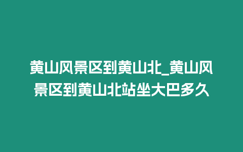 黃山風景區到黃山北_黃山風景區到黃山北站坐大巴多久