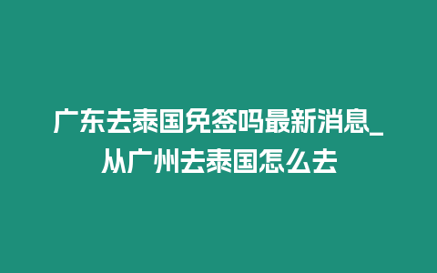 廣東去泰國免簽嗎最新消息_從廣州去泰國怎么去