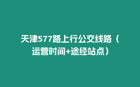 天津577路上行公交線路（運(yùn)營時間+途經(jīng)站點(diǎn)）