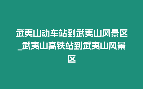 武夷山動車站到武夷山風景區_武夷山高鐵站到武夷山風景區