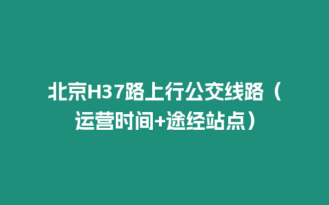 北京H37路上行公交線路（運(yùn)營(yíng)時(shí)間+途經(jīng)站點(diǎn)）