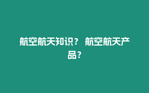 航空航天知識(shí)？ 航空航天產(chǎn)品？