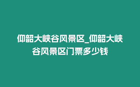 仰韶大峽谷風景區_仰韶大峽谷風景區門票多少錢