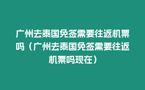 廣州去泰國免簽需要往返機(jī)票嗎（廣州去泰國免簽需要往返機(jī)票嗎現(xiàn)在）