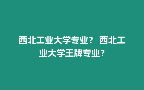 西北工業(yè)大學(xué)專業(yè)？ 西北工業(yè)大學(xué)王牌專業(yè)？