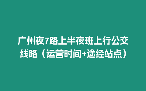 廣州夜7路上半夜班上行公交線路（運營時間+途經站點）