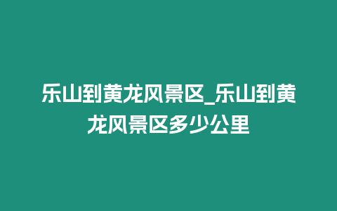 樂山到黃龍風景區_樂山到黃龍風景區多少公里