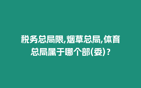 稅務總局限,煙草總局,體育總局屬于哪個部(委)？