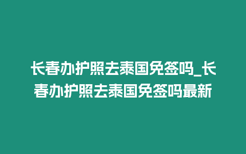 長春辦護照去泰國免簽嗎_長春辦護照去泰國免簽嗎最新