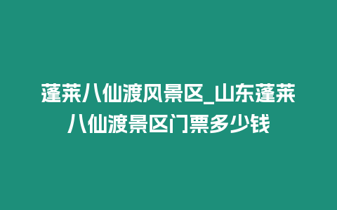 蓬萊八仙渡風景區_山東蓬萊八仙渡景區門票多少錢