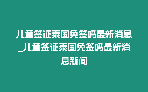 兒童簽證泰國免簽嗎最新消息_兒童簽證泰國免簽嗎最新消息新聞