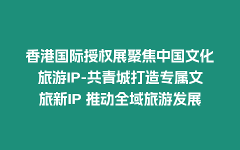 香港國際授權展聚焦中國文化旅游IP-共青城打造專屬文旅新IP 推動全域旅游發展