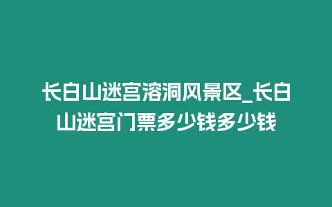 長白山迷宮溶洞風景區_長白山迷宮門票多少錢多少錢