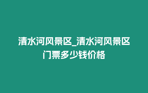 清水河風景區(qū)_清水河風景區(qū)門票多少錢價格