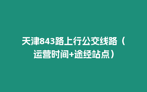 天津843路上行公交線路（運(yùn)營時(shí)間+途經(jīng)站點(diǎn)）