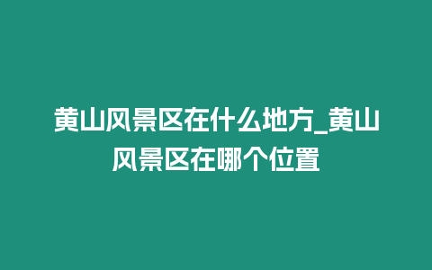 黃山風景區在什么地方_黃山風景區在哪個位置