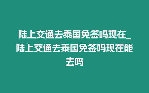 陸上交通去泰國免簽嗎現在_陸上交通去泰國免簽嗎現在能去嗎