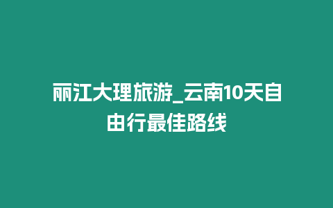 麗江大理旅游_云南10天自由行最佳路線