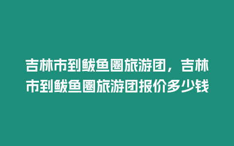 吉林市到鲅魚圈旅游團，吉林市到鲅魚圈旅游團報價多少錢