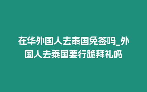 在華外國人去泰國免簽嗎_外國人去泰國要行跪拜禮嗎