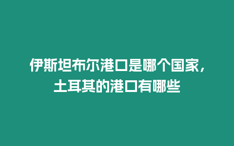 伊斯坦布爾港口是哪個國家，土耳其的港口有哪些