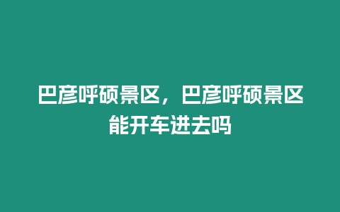 巴彥呼碩景區，巴彥呼碩景區能開車進去嗎