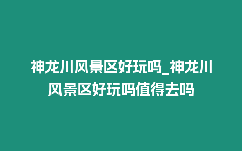 神龍川風景區好玩嗎_神龍川風景區好玩嗎值得去嗎