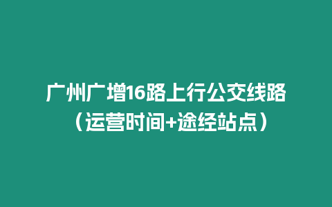 廣州廣增16路上行公交線路（運營時間+途經站點）