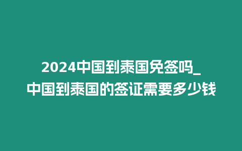 2024中國到泰國免簽嗎_中國到泰國的簽證需要多少錢