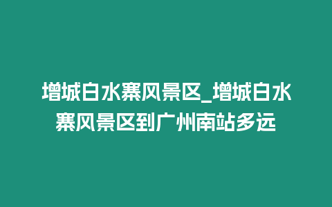 增城白水寨風景區_增城白水寨風景區到廣州南站多遠