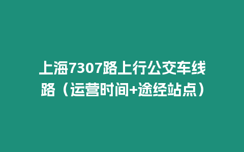 上海7307路上行公交車線路（運營時間+途經站點）