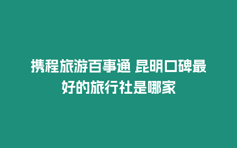 攜程旅游百事通 昆明口碑最好的旅行社是哪家