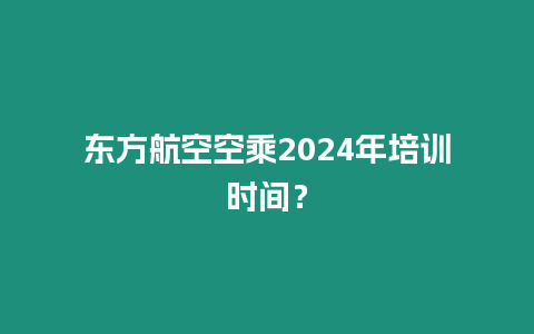 東方航空空乘2024年培訓時間？