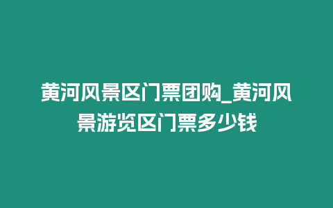 黃河風景區門票團購_黃河風景游覽區門票多少錢