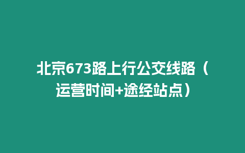 北京673路上行公交線路（運營時間+途經站點）