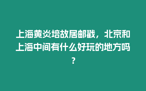 上海黃炎培故居郵戳，北京和上海中間有什么好玩的地方嗎？