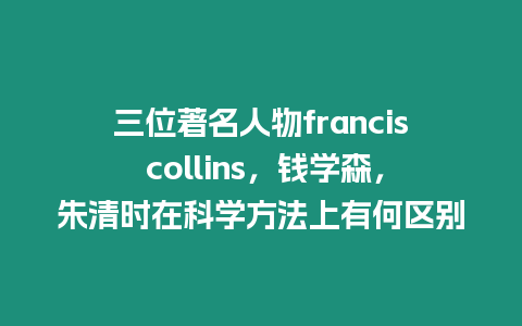 三位著名人物francis collins，錢學(xué)森，朱清時(shí)在科學(xué)方法上有何區(qū)別